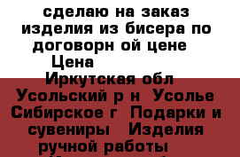 сделаю на заказ изделия из бисера по договорн6ой цене › Цена ­ 100-1.500 - Иркутская обл., Усольский р-н, Усолье-Сибирское г. Подарки и сувениры » Изделия ручной работы   . Иркутская обл.